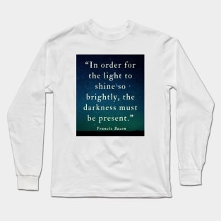 Copy of Francis Bacon quote: “In order for the light to shine so brightly, the darkness must be present.” Long Sleeve T-Shirt